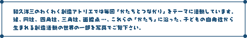 和久洋三のわくわく創造アトリエでは毎回「かたちとつながり」をテーマに活動しています。球、円柱、四角柱、三角柱、面線点…。これらの「かたち」に沿った、子どもの自発性から生まれる創造活動の世界の一部を写真でご覧下さい。