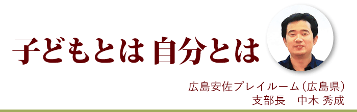 『子どもとは 自分とは』広島安佐プレイルーム支部長 中木秀成