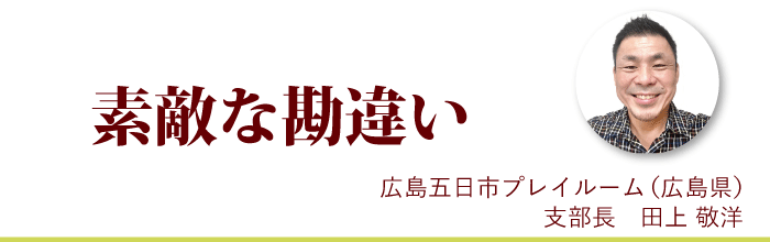 『素敵な勘違い』広島五日市プレイルーム支部長 田上敬洋