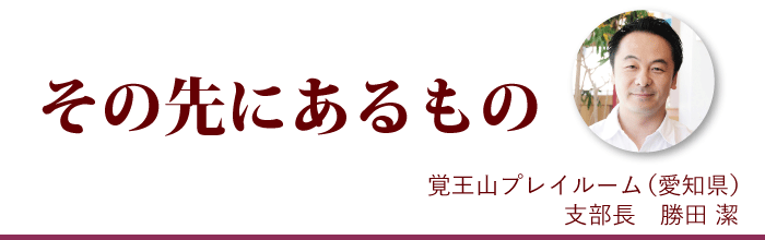 『その先にあるもの』覚王山プレイルーム支部長 勝田潔